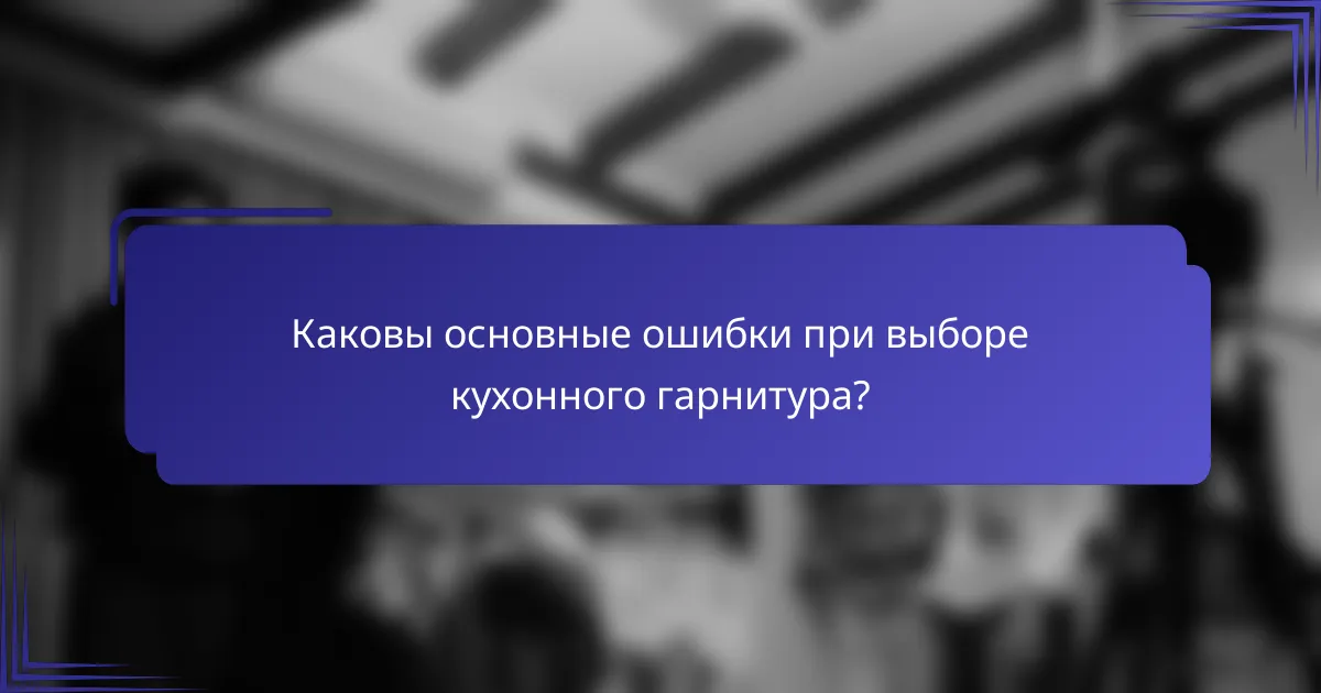 Каковы основные ошибки при выборе кухонного гарнитура?